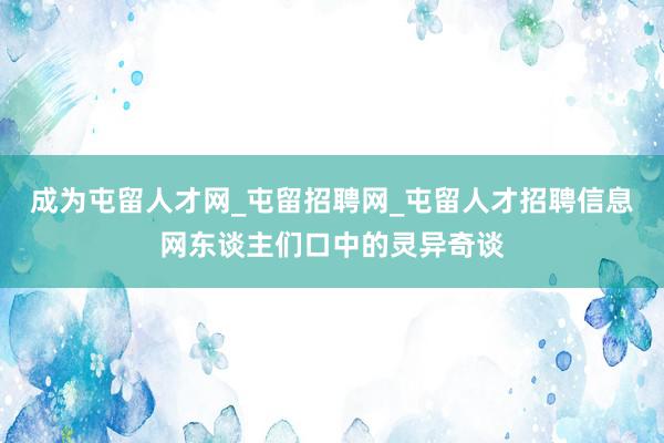 成为屯留人才网_屯留招聘网_屯留人才招聘信息网东谈主们口中的灵异奇谈