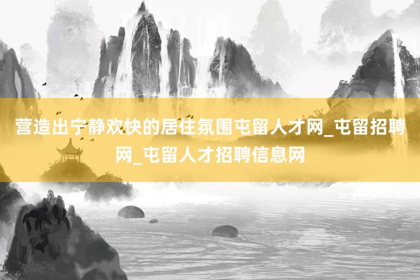 营造出宁静欢快的居住氛围屯留人才网_屯留招聘网_屯留人才招聘信息网