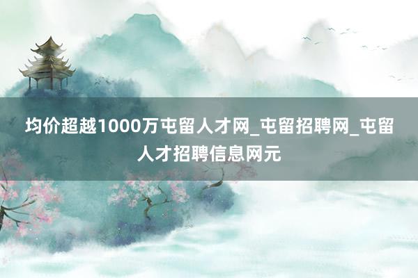 均价超越1000万屯留人才网_屯留招聘网_屯留人才招聘信息网元